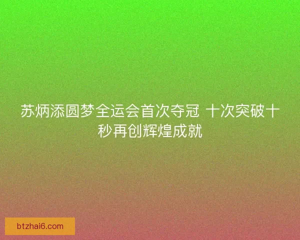 苏炳添圆梦全运会首次夺冠 十次突破十秒再创辉煌成就