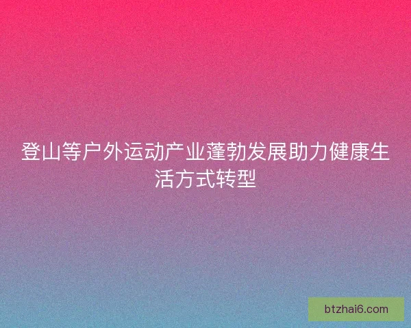 登山等户外运动产业蓬勃发展助力健康生活方式转型