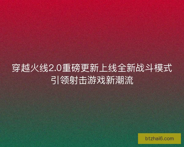 穿越火线2.0重磅更新上线全新战斗模式引领射击游戏新潮流