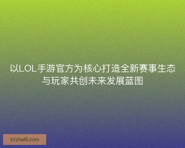 以LOL手游官方为核心打造全新赛事生态与玩家共创未来发展蓝图