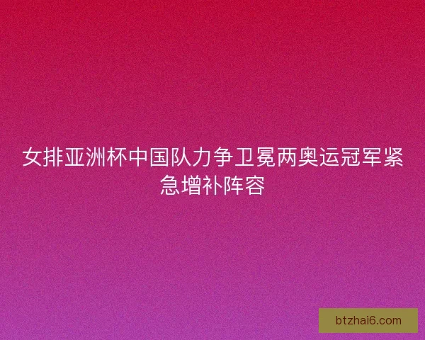 女排亚洲杯中国队力争卫冕两奥运冠军紧急增补阵容
